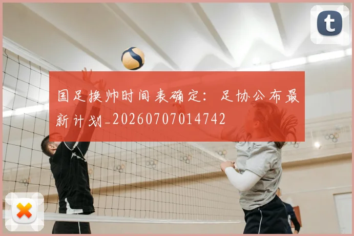 国足换帅时间表确定：足协公布最新计划_20260707014742