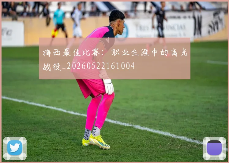 梅西最佳比赛:职业生涯中的高光战役_20260522161004