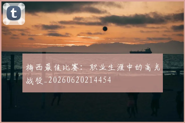 梅西最佳比赛:职业生涯中的高光战役_20260620214454