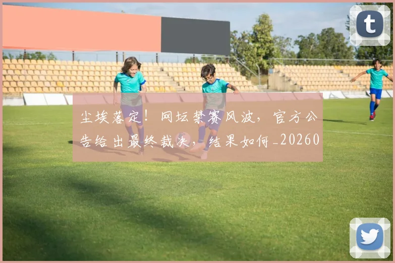 尘埃落定！网坛禁赛风波，官方公告给出最终裁决，结果如何_20260707145159