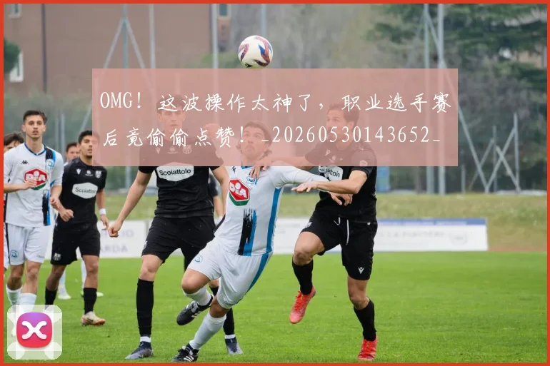 OMG!这波操作太神了,职业选手赛后竟偷偷点赞!_20260530143652_20260702170343
