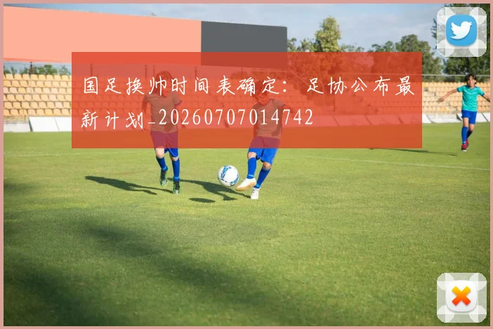 国足换帅时间表确定：足协公布最新计划_20260707014742