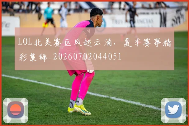 LOL北美赛区风起云涌，夏季赛事精彩集锦_20260702044051