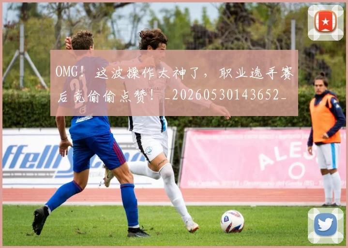 OMG！这波操作太神了，职业选手赛后竟偷偷点赞！_20260530143652_20260702170343