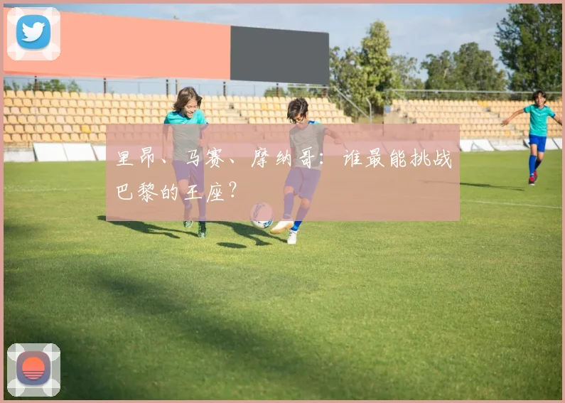 里昂、马赛、摩纳哥：谁最能挑战巴黎的王座？