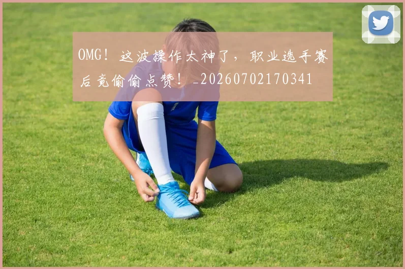OMG!这波操作太神了,职业选手赛后竟偷偷点赞!_20260702170341