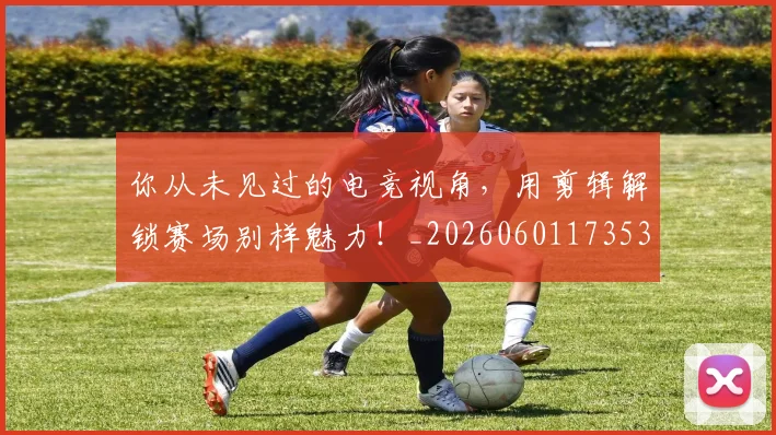 你从未见过的电竞视角,用剪辑解锁赛场别样魅力!_20260601173539