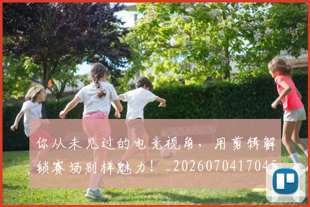 你从未见过的电竞视角，用剪辑解锁赛场别样魅力！_20260704170456
