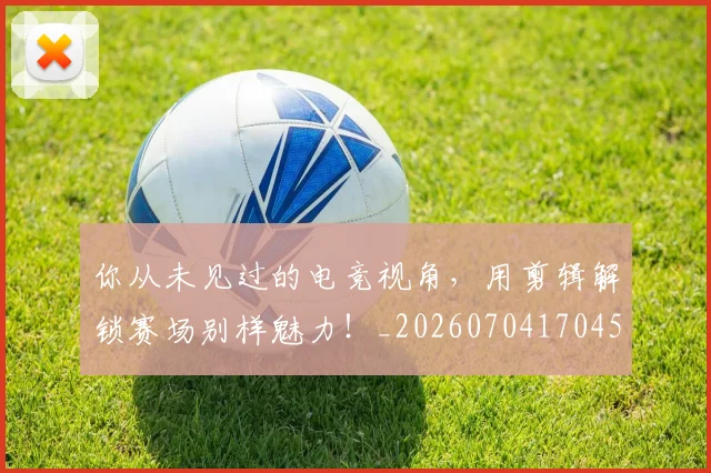 你从未见过的电竞视角，用剪辑解锁赛场别样魅力！_20260704170456