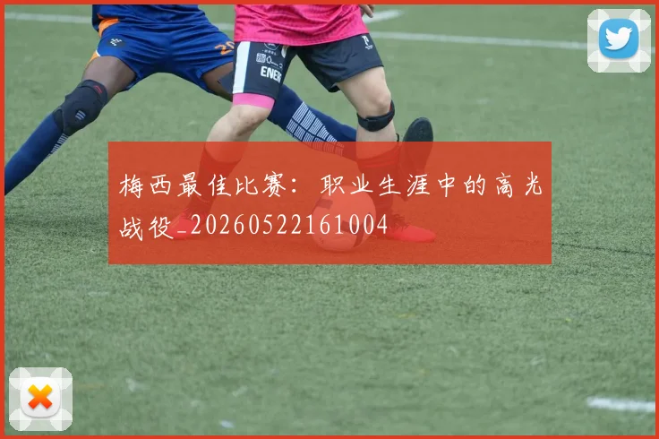 梅西最佳比赛:职业生涯中的高光战役_20260522161004