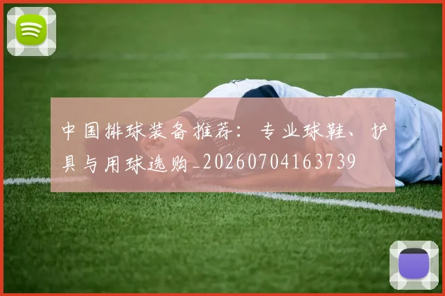 中国排球装备推荐：专业球鞋、护具与用球选购_20260704163739