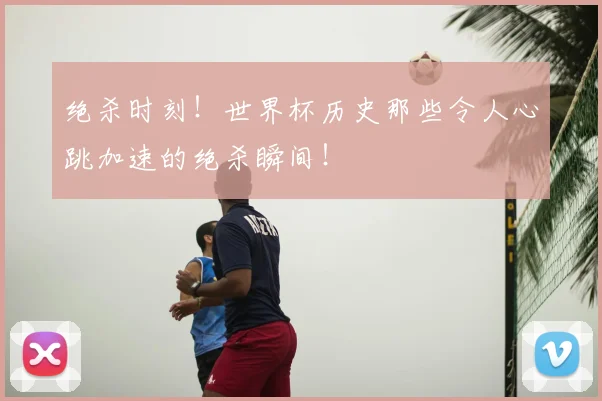 绝杀时刻!世界杯历史那些令人心跳加速的绝杀瞬间!