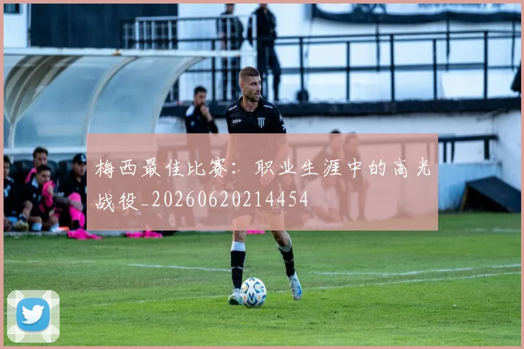 梅西最佳比赛:职业生涯中的高光战役_20260620214454